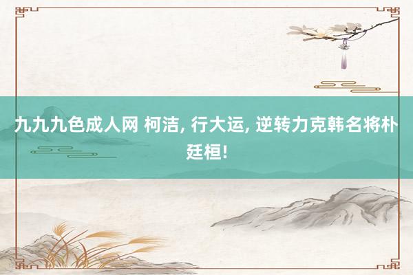 九九九色成人网 柯洁, 行大运, 逆转力克韩名将朴廷桓!