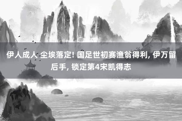 伊人成人 尘埃落定! 国足世初赛渔翁得利, 伊万留后手, 锁定第4宋凯得志
