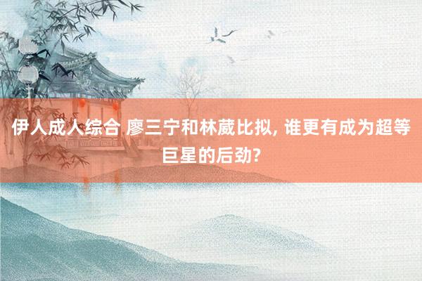 伊人成人综合 廖三宁和林葳比拟, 谁更有成为超等巨星的后劲?