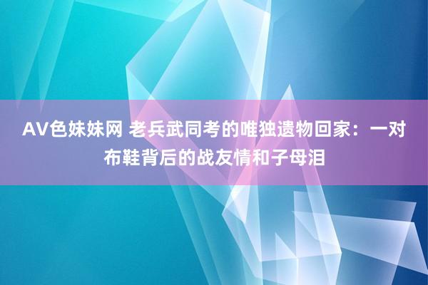AV色妹妹网 老兵武同考的唯独遗物回家：一对布鞋背后的战友情和子母泪