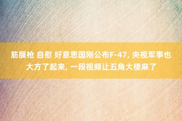 筋膜枪 自慰 好意思国刚公布F-47， 央视军事也大方了起来， 一段视频让五角大楼麻了