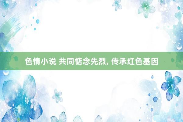 色情小说 共同惦念先烈， 传承红色基因