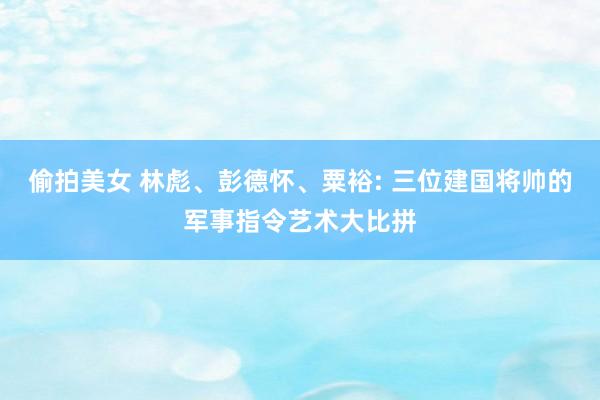 偷拍美女 林彪、彭德怀、粟裕: 三位建国将帅的军事指令艺术大比拼