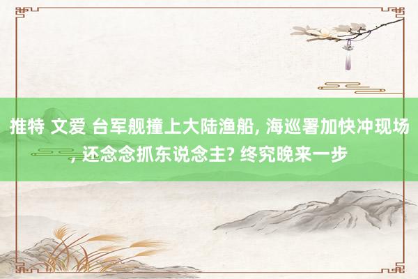 推特 文爱 台军舰撞上大陆渔船， 海巡署加快冲现场， 还念念抓东说念主? 终究晚来一步