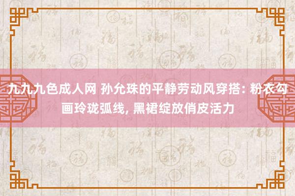 九九九色成人网 孙允珠的平静劳动风穿搭: 粉衣勾画玲珑弧线， 黑裙绽放俏皮活力