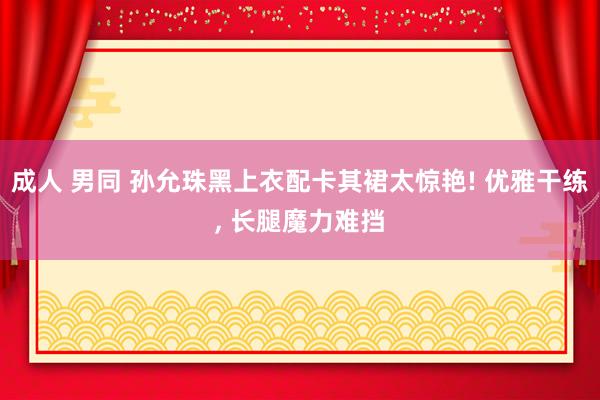 成人 男同 孙允珠黑上衣配卡其裙太惊艳! 优雅干练， 长腿魔力难挡