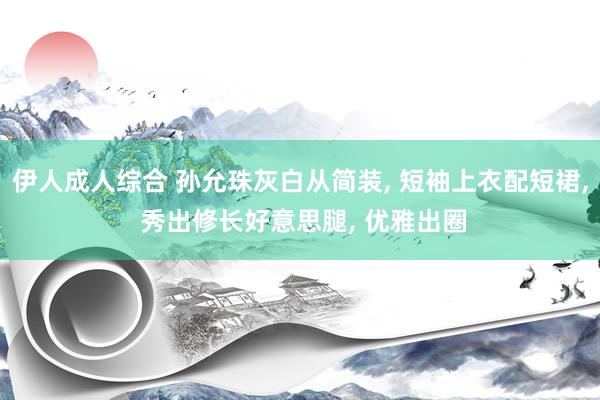 伊人成人综合 孙允珠灰白从简装， 短袖上衣配短裙， 秀出修长好意思腿， 优雅出圈