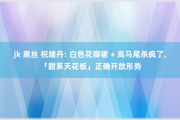 jk 黑丝 祝绪丹: 白色花瓣裙 + 高马尾杀疯了， 「甜系天花板」正确开放形势