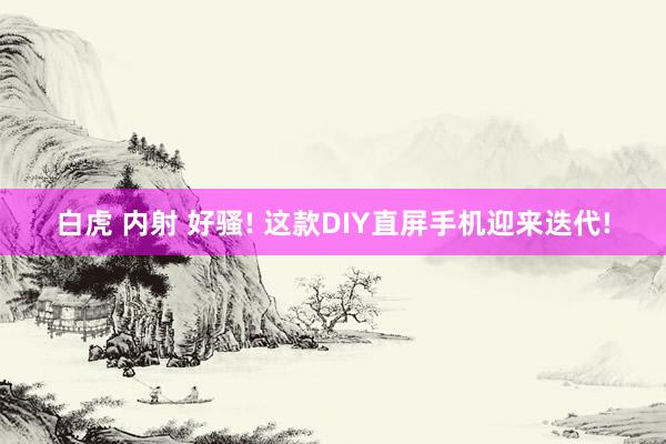 白虎 内射 好骚! 这款DIY直屏手机迎来迭代!