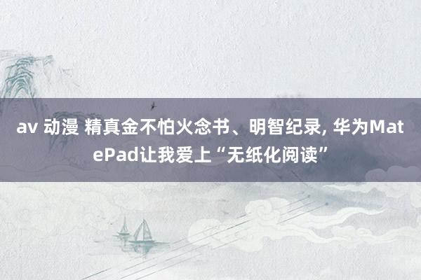 av 动漫 精真金不怕火念书、明智纪录， 华为MatePad让我爱上“无纸化阅读”