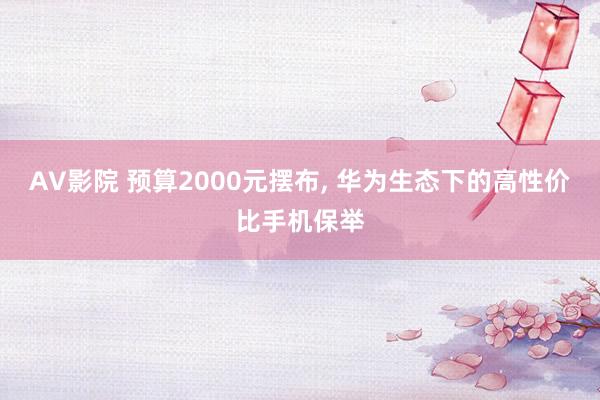 AV影院 预算2000元摆布， 华为生态下的高性价比手机保举