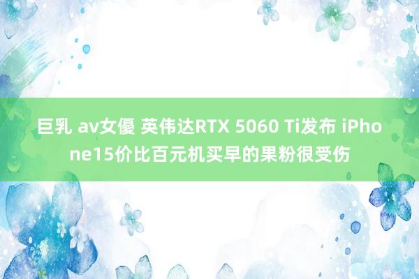 巨乳 av女優 英伟达RTX 5060 Ti发布 iPhone15价比百元机买早的果粉很受伤