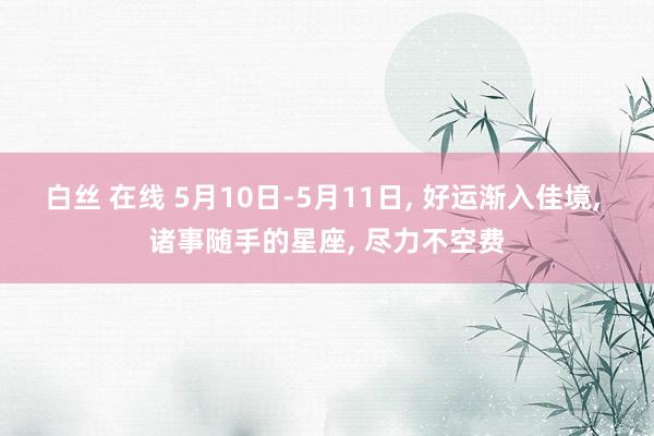 白丝 在线 5月10日-5月11日， 好运渐入佳境， 诸事随手的星座， 尽力不空费