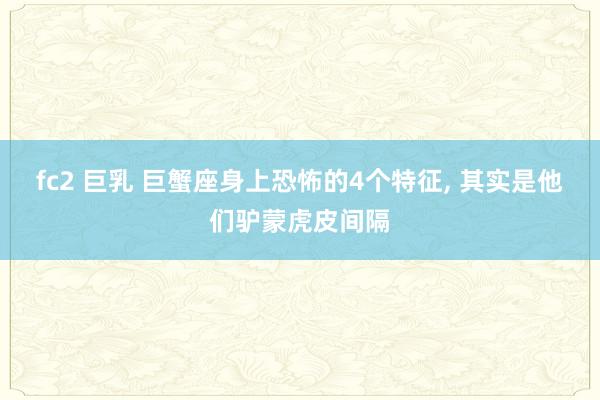 fc2 巨乳 巨蟹座身上恐怖的4个特征， 其实是他们驴蒙虎皮间隔