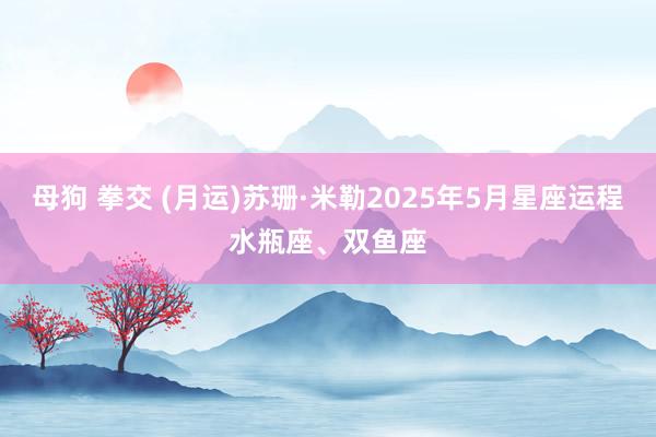 母狗 拳交 (月运)苏珊·米勒2025年5月星座运程水瓶座、双鱼座