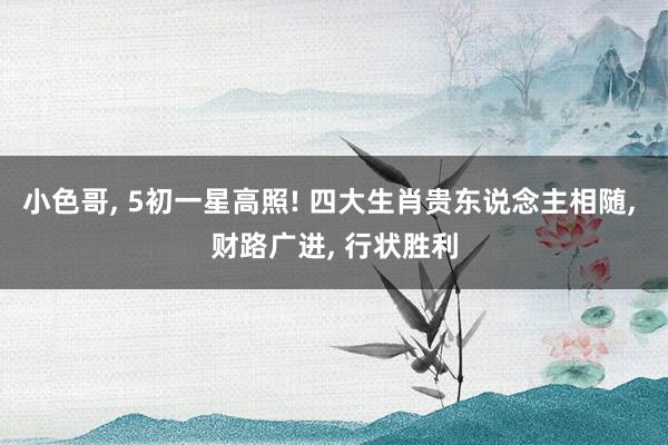 小色哥， 5初一星高照! 四大生肖贵东说念主相随， 财路广进， 行状胜利