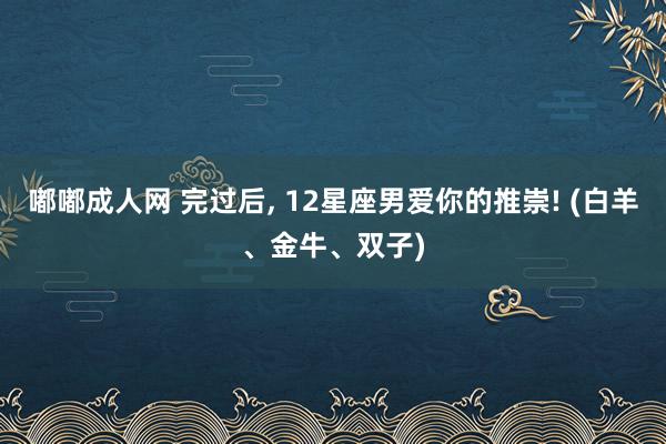 嘟嘟成人网 完过后， 12星座男爱你的推崇! (白羊、金牛、双子)