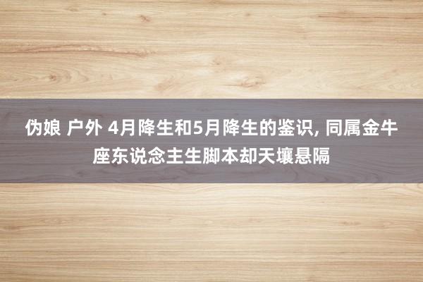 伪娘 户外 4月降生和5月降生的鉴识， 同属金牛座东说念主生脚本却天壤悬隔