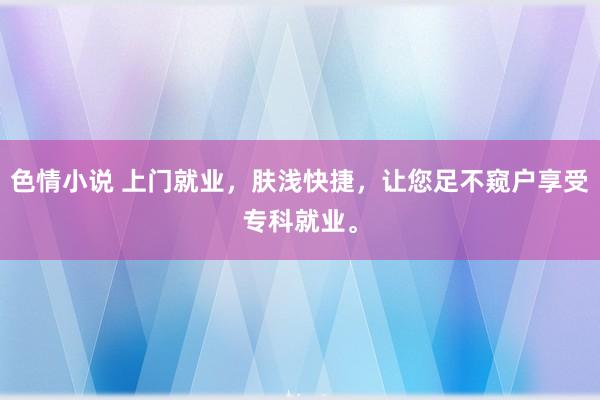 色情小说 上门就业，肤浅快捷，让您足不窥户享受专科就业。