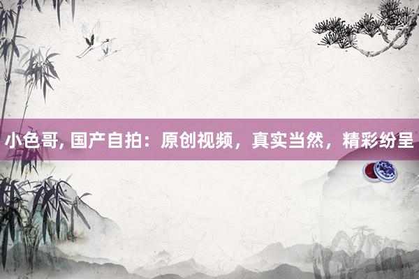 小色哥， 国产自拍：原创视频，真实当然，精彩纷呈