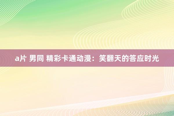 a片 男同 精彩卡通动漫：笑翻天的答应时光