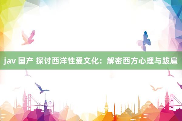 jav 国产 探讨西洋性爱文化：解密西方心理与跋扈