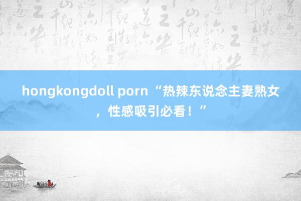 hongkongdoll porn “热辣东说念主妻熟女，性感吸引必看！”