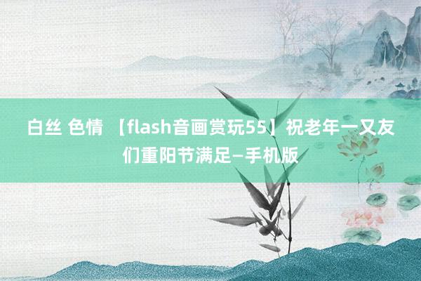 白丝 色情 【flash音画赏玩55】祝老年一又友们重阳节满足—手机版