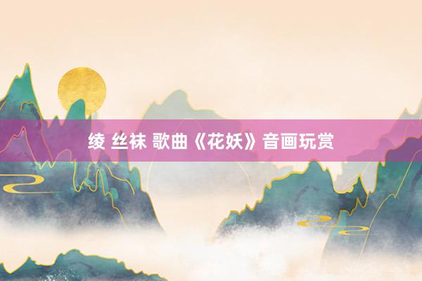 绫 丝袜 歌曲《花妖》音画玩赏