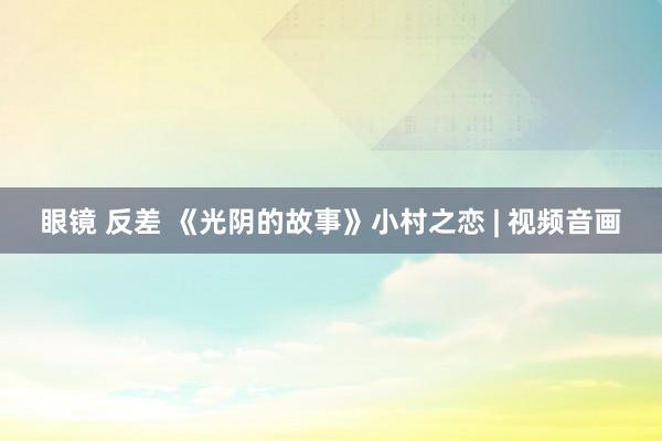 眼镜 反差 《光阴的故事》小村之恋 | 视频音画