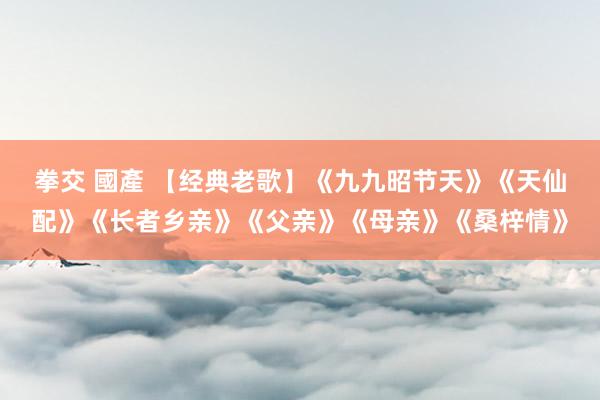 拳交 國產 【经典老歌】《九九昭节天》《天仙配》《长者乡亲》《父亲》《母亲》《桑梓情》