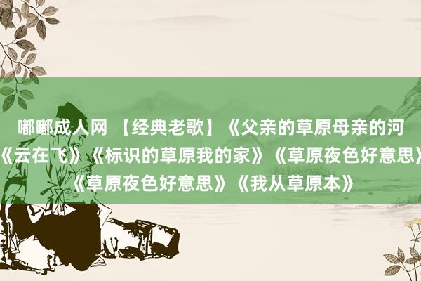 嘟嘟成人网 【经典老歌】《父亲的草原母亲的河》《是曲战友》《云在飞》《标识的草原我的家》《草原夜色好意思》《我从草原本》