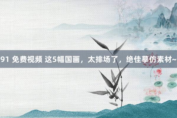 91 免费视频 这5幅国画，太排场了，绝佳摹仿素材~