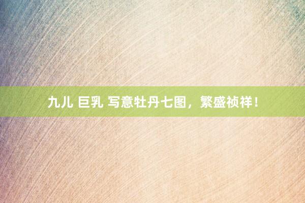 九儿 巨乳 写意牡丹七图，繁盛祯祥！