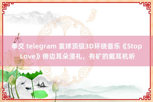 拳交 telegram 寰球顶级3D环绕音乐《Stop Love》傍边耳朵浸礼，有矿的戴耳机听