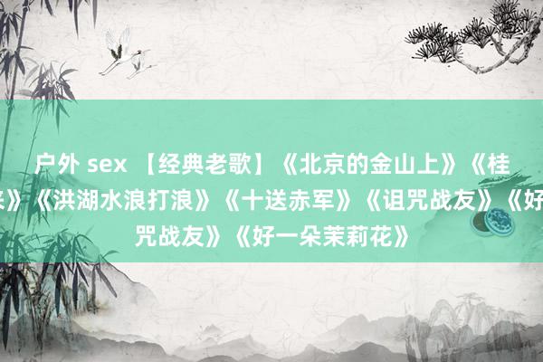 户外 sex 【经典老歌】《北京的金山上》《桂花绽放幸福来》《洪湖水浪打浪》《十送赤军》《诅咒战友》《好一朵茉莉花》