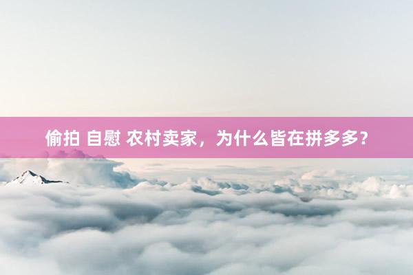 偷拍 自慰 农村卖家，为什么皆在拼多多？