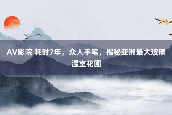 AV影院 耗时7年，众人手笔，揭秘亚洲最大玻璃温室花圃