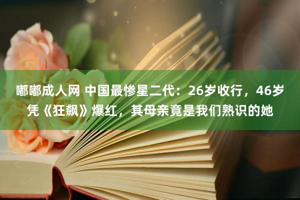 嘟嘟成人网 中国最惨星二代：26岁收行，46岁凭《狂飙》爆红，其母亲竟是我们熟识的她