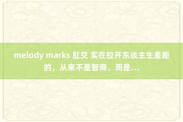 melody marks 肛交 实在拉开东谈主生差距的，从来不是智商，而是…
