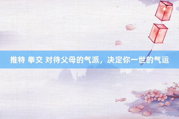 推特 拳交 对待父母的气派，决定你一世的气运