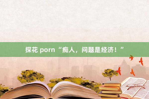 探花 porn “痴人，问题是经济！”