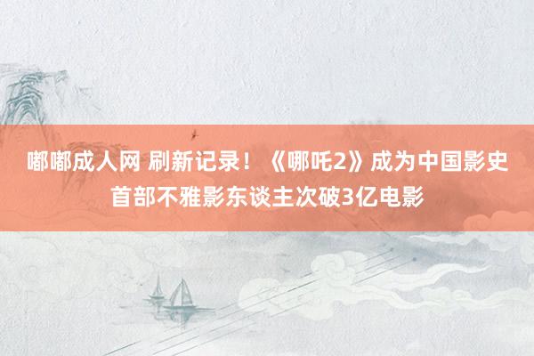 嘟嘟成人网 刷新记录！《哪吒2》成为中国影史首部不雅影东谈主次破3亿电影