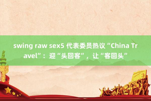 swing raw sex5 代表委员热议“China Travel”：迎“头回客”，让“客回头”
