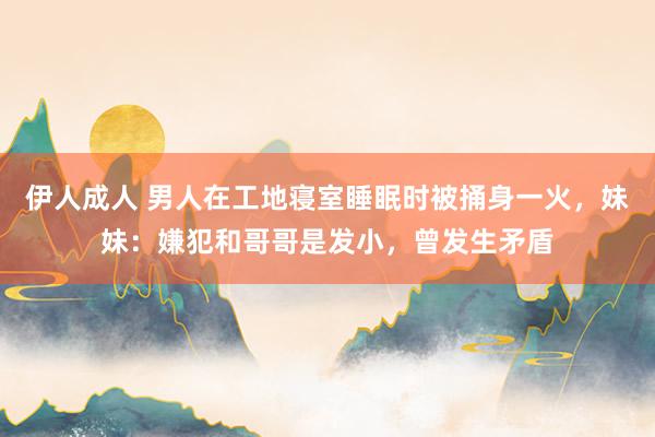 伊人成人 男人在工地寝室睡眠时被捅身一火，妹妹：嫌犯和哥哥是发小，曾发生矛盾